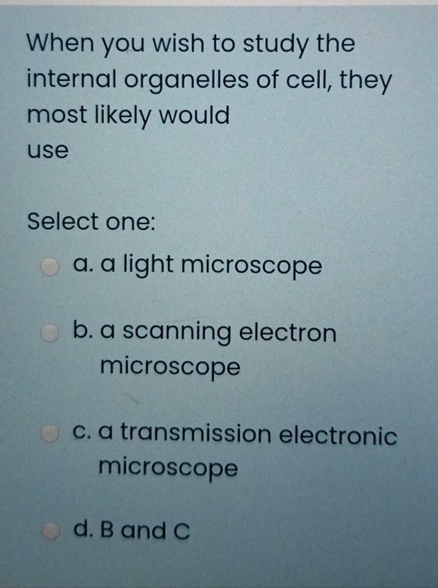 When you wish to study the
internal organelles of cell, they
most likely would
use
Select one:
O a. a light microscope
b. a scanning electron
microscope
C. a transmission electronic
microscope
d. B and C
