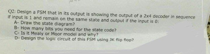 Q2: Design a FSM that in its output is showing the output of a 2x4 decoder in sequence
if input is 1 and remain on the same state and output if the input is 0:
A- Draw the state diagram?
B- How many bits you need for the state code?
C- Is it Mealy or Moor model and why?
D- Design the logic circuit of this FSM using JK flip flop?
