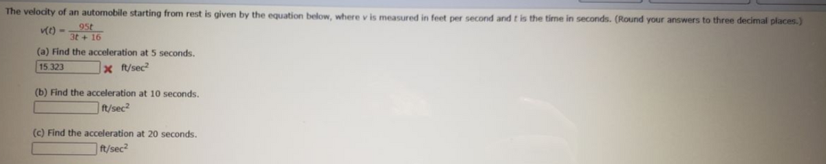 The velocity of an automobile starting from rest is given by the equation below, where v is measured in feet per second andtis the time in seconds. (Round your answers to three decimal places.)
t) -.
95t
3t + 16
(a) Find the acceleration at 5 seconds.
15.323
x ft/sec
(b) Find the acceleration at 10 seconds.
ft/sec?
(c) Find the acceleration at 20 seconds.
ft/sec?
