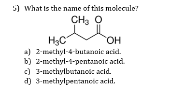 5) What is the name of this molecule?
CH3 O
H3C
a) 2-methyl-4-butanoic acid.
b) 2-methyl-4-pentanoic acid.
c) 3-methylbutanoic acid.
d) 3-methylpentanoic acid.
