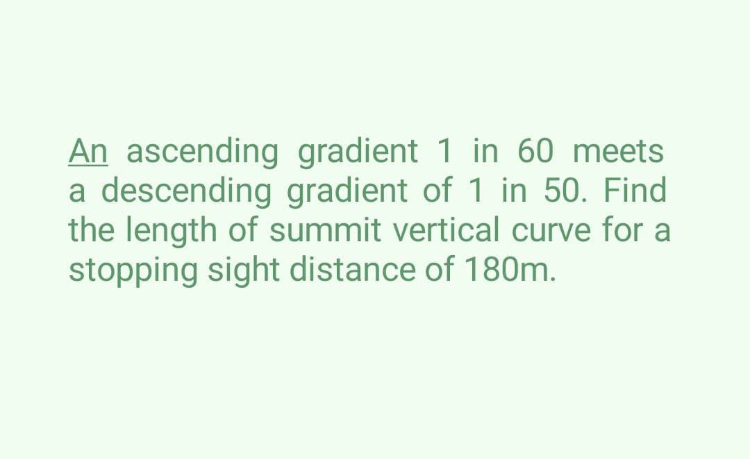 An ascending
gradient 1 in 60 meets
a descending gradient of 1 in 50. Find
the length of summit vertical curve for a
stopping sight distance of 180m.