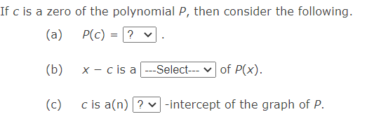 If c is a zero of the polynomial P, then consider the following.
(a)
P(c)
? v
(b)
x - cis a ---Select--- v of P(x).
(c)
c is a(n) ? v -intercept of the graph of P.
