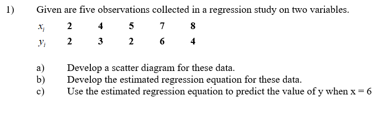 1)
Given are five observations collected in a regression study on two variables.
2 4
7
8
2
3
2
4
а)
b)
c)
Develop a scatter diagram for these data.
Develop the estimated regression equation for these data.
Use the estimated regression equation to predict the value ofy when x = 6
