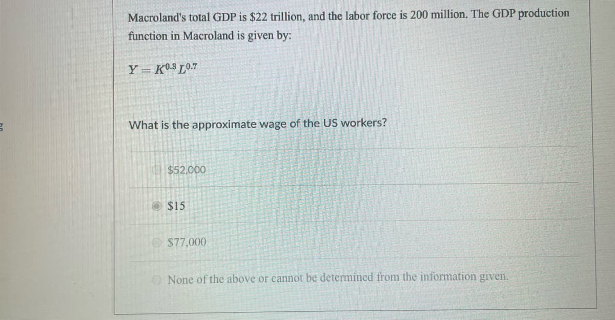 g
Macroland's total GDP is $22 trillion, and the labor force is 200 million. The GDP production
function in Macroland is given by:
Y-K0.3 10.7
What is the approximate wage of the US workers?
$52,000
$15
$77,000
None of the above or cannot be determined from the information given.