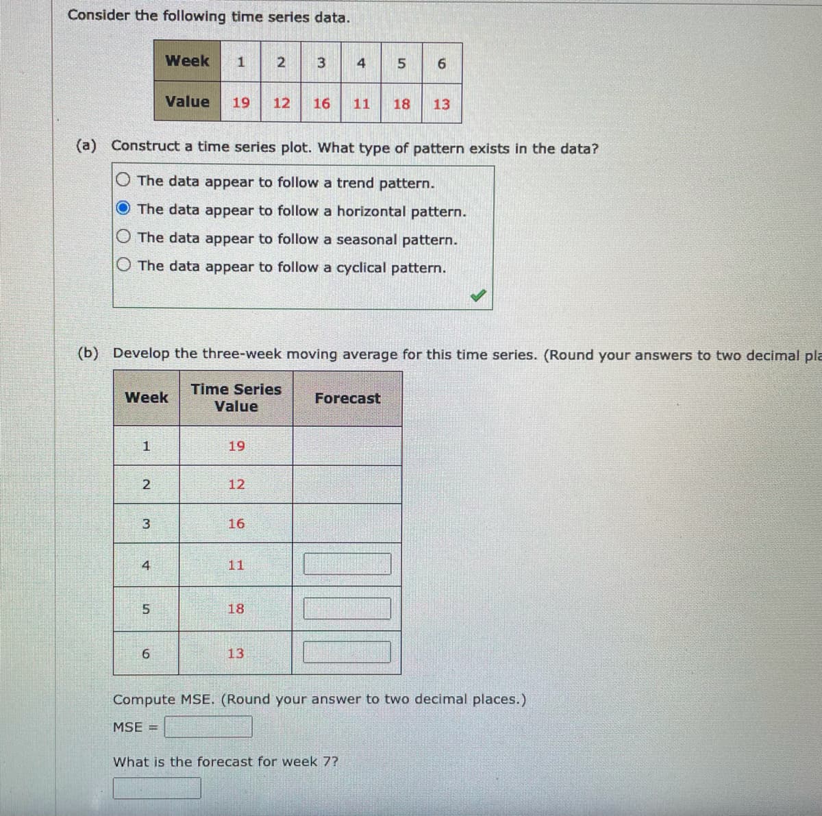 Consider the following time series data.
Week
2
3
4
6
Value
19
12
16
11
18
13
(a) Construct a time series plot. What type of pattern exists in the data?
O The data appear to follow a trend pattern.
O The data appear to follow a horizontal pattern.
The data appear to follow a seasonal pattern.
O The data appear to follow a cyclical pattern.
(b) Develop the three-week moving average for this time series. (Round your answers to two decimal pla
Time Series
Value
Week
Forecast
1
19
2
12
3
16
4
11
18
6.
13
Compute MSE. (Round your answer to two decimal places.)
MSE =
What is the forecast for week 7?
