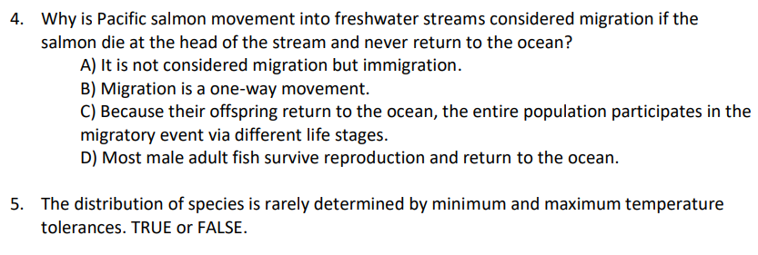 4. Why is Pacific salmon movement into freshwater streams considered migration if the
salmon die at the head of the stream and never return to the ocean?
A) It is not considered migration but immigration.
B) Migration is a one-way movement.
C) Because their offspring return to the ocean, the entire population participates in the
migratory event via different life stages.
D) Most male adult fish survive reproduction and return to the ocean.
5. The distribution of species is rarely determined by minimum and maximum temperature
tolerances. TRUE or FALSE.