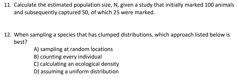 11. Calculate the estimated population size, N, given a study that initially marked 100 animals
and subsequently captured 50, of which 25 were marked.
12. When sampling a species that has clumped distributions, which approach listed below is
best?
A) sampling at random locations
B) counting every individual
C) calculating an ecological density
D) assuming a uniform distribution