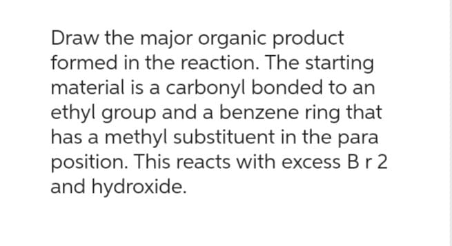 Draw the major organic product
formed in the reaction. The starting
material is a carbonyl bonded to an
ethyl group and a benzene ring that
has a methyl substituent in the para
position. This reacts with excess B r 2
and hydroxide.