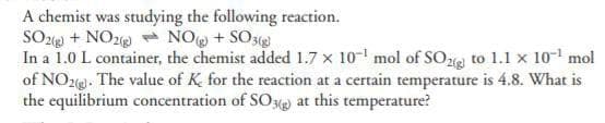 A chemist was studying the following reaction.
NO(g) + SO3(g)
SO2(g) + NO2(g)
In a 1.0 L container, the chemist added 1.7 x 10¹ mol of SO2 to 1.1 x 10¹ mol
of NO2(g). The value of K for the reaction at a certain temperature is 4.8. What is
the equilibrium concentration of SO3(g) at this temperature?