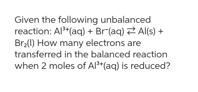 Given the following unbalanced
reaction: Al³+ (aq) + Br−(aq) ⇒ Al(s) +
Br₂(1) How many electrons are
transferred in the balanced reaction
when 2 moles of Al³+(aq) is reduced?