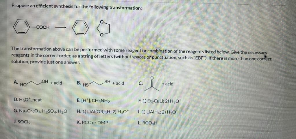 Propose an efficient synthesis for the following transformation:
COOH
The transformation above can be performed with some reagent or combination of the reagents listed below. Give the necessary
reagents in the correct order, as a string of letters (without spaces or punctuation, such as "EBF"). If there is more than one correct
solution, provide just one answer.
A. HOT
OH + acid
D. H₂O¹, heat
G. Na₂Cr₂O7, H₂SO4, H₂O
J. SOCI₂
B.
HS
SH + acid
E. [H*], CH3NH2
H. 1) LIAI(OR) 3H; 2) H3O*
K. PCC or DMP
c. i
+ acid
F. 1) Et₂CuLi; 2) H3O+
I. 1) LIAIH4; 2) H3O*
L. RCO3H