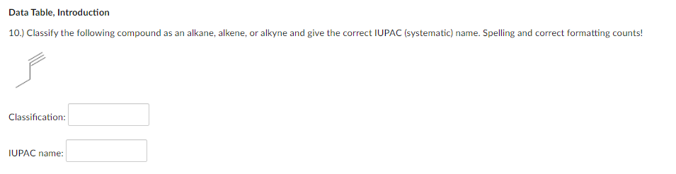 Data Table, Introduction
10.) Classify the following compound as an alkane, alkene, or alkyne and give the correct IUPAC (systematic) name. Spelling and correct formatting counts!
Classification:
IUPAC name:
