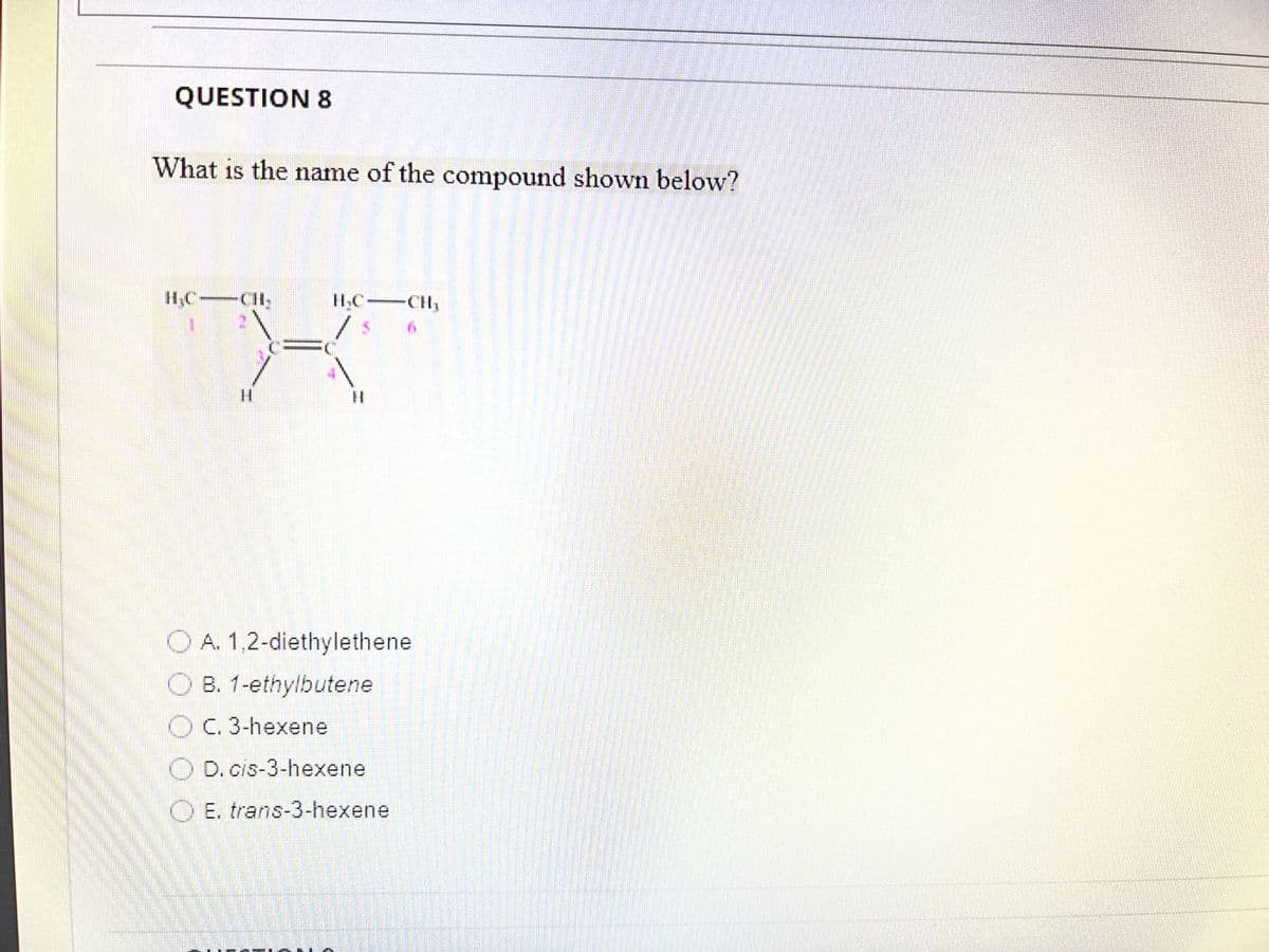 QUESTION 8
What is the name of the compound shown below?
H
CH₂
OA. 1,2-diethylethene
OB. 1-ethylbutene
O C. 3-hexene
D. cis-3-hexene
OE. trans-3-hexene