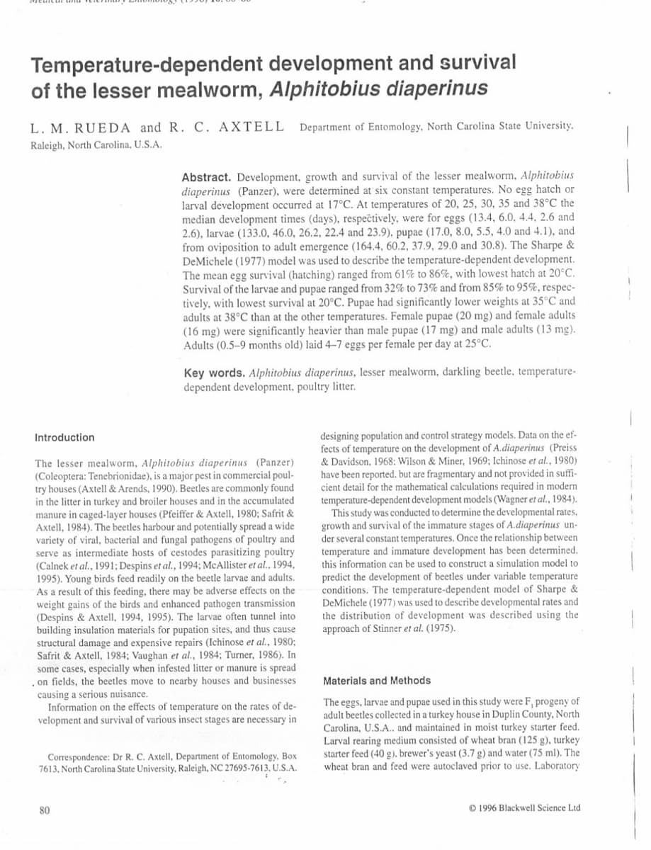 Temperature-dependent
development and survival
of the lesser mealworm, Alphitobius diaperinus
L. M. RUEDA and R. C. AXTELL Department of Entomology, North Carolina State University.
Raleigh, North Carolina, U.S.A.
Abstract. Development, growth and survival of the lesser mealworm, Alphitobius
diaperinus (Panzer), were determined at six constant temperatures. No egg hatch or
larval development occurred at 17°C. At temperatures of 20, 25, 30, 35 and 38°C the
median development times (days), respectively, were for eggs (13.4, 6.0, 4.4, 2.6 and
2.6), larvae (133.0, 46.0, 26.2, 22.4 and 23.9), pupae (17.0, 8.0, 5.5, 4.0 and 4.1), and
from oviposition to adult emergence (164.4, 60.2, 37.9, 29.0 and 30.8). The Sharpe &
DeMichele (1977) model was used to describe the temperature-dependent development.
The mean egg survival (hatching) ranged from 61% to 86%, with lowest hatch at 20°C.
Survival of the larvae and pupae ranged from 32% to 73% and from 85% to 95%, respec-
tively, with lowest survival at 20°C. Pupae had significantly lower weights at 35°C and
adults at 38°C than at the other temperatures. Female pupae (20 mg) and female adults
(16 mg) were significantly heavier than male pupae (17 mg) and male adults (13 mg).
Adults (0.5-9 months old) laid 4-7 eggs per female per day at 25°C.
Key words. Alphitobius diaperinus, lesser mealworm, darkling beetle, temperature-
dependent development, poultry litter.
Introduction
The lesser mealworm, Alphitobius diaperinus (Panzer)
(Coleoptera: Tenebrionidae), is a major pest in commercial poul-
try houses (Axtell & Arends, 1990). Beetles are commonly found.
in the litter in turkey and broiler houses and in the accumulated
manure in caged-layer houses (Pfeiffer & Axtell, 1980; Safrit &
Axtell, 1984). The beetles harbour and potentially spread a wide
variety of viral, bacterial and fungal pathogens of poultry and
serve as intermediate hosts of cestodes parasitizing poultry
(Calnek et al., 1991; Despins et al., 1994; McAllister et al., 1994,
1995). Young birds feed readily on the beetle larvae and adults.
As a result of this feeding, there may be adverse effects on the
weight gains of the birds and enhanced pathogen transmission
(Despins & Axtell, 1994, 1995). The larvae often tunnel into
building insulation materials for pupation sites, and thus cause
structural damage and expensive repairs (Ichinose et al., 1980;
Safrit & Axtell, 1984; Vaughan et al., 1984; Turner, 1986). In
some cases, especially when infested litter or manure is spread
, on fields, the beetles move to nearby houses and businesses
causing a serious nuisance.
Information on the effects of temperature on the rates of de-
velopment and survival of various insect stages are necessary in
80
Correspondence: Dr R. C. Axtell, Department of Entomology, Box
7613, North Carolina State University, Raleigh, NC 27695-7613, U.S.A.
designing population and control strategy models. Data on the ef-
fects of temperature on the development of A.diaperinus (Preiss
& Davidson, 1968: Wilson & Miner, 1969; Ichinose et al., 1980)
have been reported. but are fragmentary and not provided in suffi-
cient detail for the mathematical calculations required in modern
temperature-dependent development models (Wagner et al., 1984).
This study was conducted to determine the developmental rates,
growth and survival of the immature stages of A.diaperinus un-
r several constant temperatures. Once the relationship between
temperature and immature development has been determined.
this information can be used to construct a simulation model to
predict the development of beetles under variable temperature
conditions. The temperature-dependent model of Sharpe &
DeMichele (1977) was used to describe developmental rates and
the distribution of development was described using the
approach of Stinner et al. (1975).
Materials and Methods
The eggs, larvae and pupae used in this study were F, progeny of
adult beetles collected in a turkey house in Duplin County, North
Carolina, U.S.A.. and maintained in moist turkey starter feed.
Larval rearing medium consisted of wheat bran (125 g), turkey
starter feed (40 g). brewer's yeast (3.7 g) and water (75 ml). The
wheat bran and feed were autoclaved prior to use. Laboratory
1996 Blackwell Science Ltd