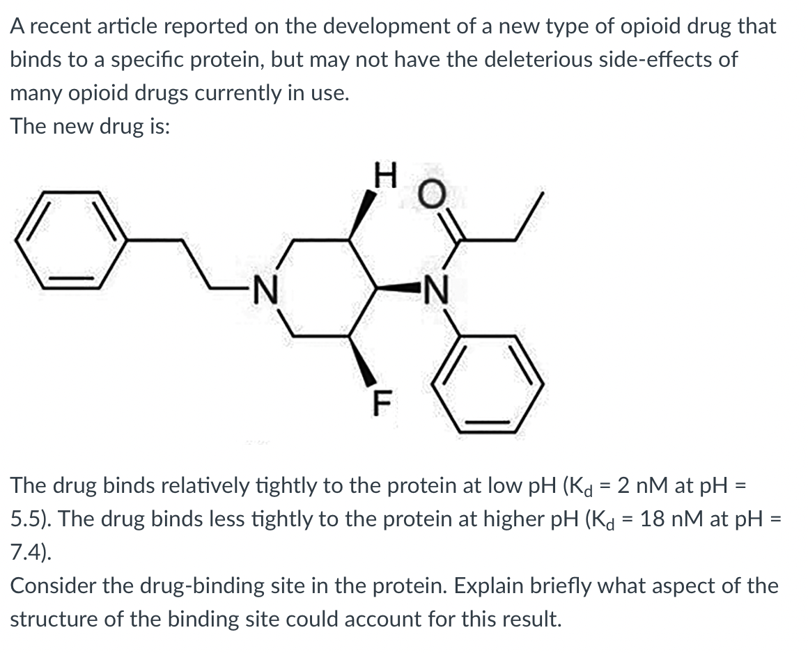 A recent article reported on the development of a new type of opioid drug that
binds to a specific protein, but may not have the deleterious side-effects of
many opioid drugs currently in use.
The new drug is:
N-
N.
The drug binds relatively tightly to the protein at low pH (Kd = 2 nM at pH =
5.5). The drug binds less tightly to the protein at higher pH (Kd = 18 nM at pH
7.4).
Consider the drug-binding site in the protein. Explain briefly what aspect of the
structure of the binding site could account for this result.
