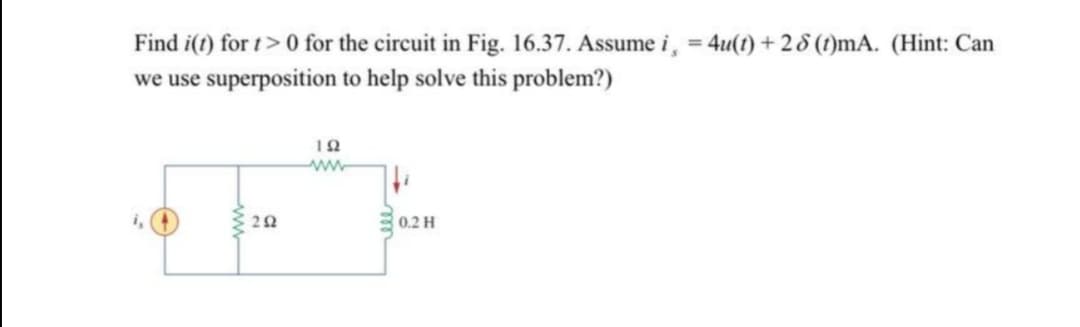 Find i(t) for t> 0 for the circuit in Fig. 16.37. Assume i, = 4u(t) + 2 8 (t)mA. (Hint: Can
we use superposition to help solve this problem?)
i,
0.2 H
