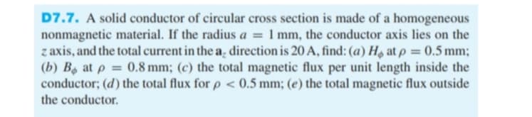 D7.7. A solid conductor of circular cross section is made of a homogeneous
nonmagnetic material. If the radius a = 1 mm, the conductor axis lies on the
z axis, and the total current in the a, direction is 20 A, find: (a) Ho at p = 0.5 mm;
(b) B at p = 0.8 mm; (c) the total magnetic flux per unit length inside the
conductor; (d) the total flux for p < 0.5 mm; (e) the total magnetic flux outside
the conductor.
