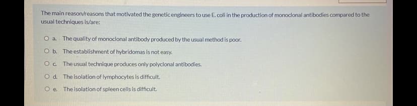The main reason/reasons that motivated the geneticengineers to use E. coli in the production of monoclonal antibodies compared to the
usual techniques is/are:
O a. The quality of monoclonal antibody produced by the usual method is poor.
O b. The establishment of hybridomas is not easy.
O. Theusual technique produces only polyclonal antibodies.
O d. The isolation of lymphocytes is difficult.
O e. The isolation of spleen cells is difficult.
