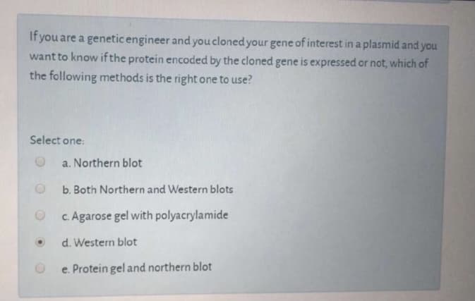 If you are a genetic engineer and you cloned your gene of interest in a plasmid and you
want to know if the protein encoded by the cloned gene is expressed or not, which of
the following methods is the right one to use?
Select one:
a. Northern blot
b. Both Northern and Western blots
c. Agarose gel with polyacrylamide
d. Western blot
e. Protein gel and northern blot
