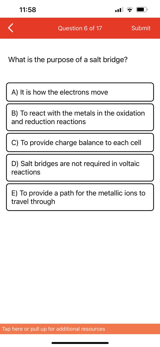<
11:58
Question 6 of 17
What is the purpose of a salt bridge?
A) It is how the electrons move
Submit
B) To react with the metals in the oxidation
and reduction reactions
C) To provide charge balance to each cell
D) Salt bridges are not required in voltaic
reactions
E) To provide a path for the metallic ions to
travel through
Tap here or pull up for additional resources