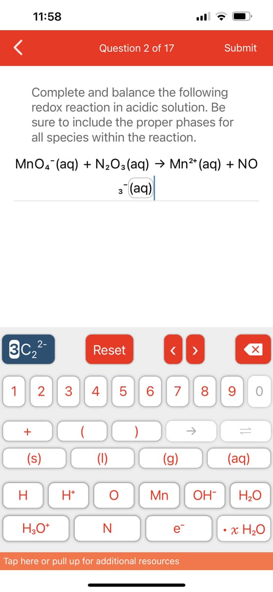 11:58
2-
3C₂²-
+
MnO4 (aq) + N₂O3(aq) → Mn²+ (aq) + NO
3- (aq)
Complete and balance the following
redox reaction in acidic solution. Be
sure to include the proper phases for
all species within the reaction.
1 2 3 4
H
(s)
H3O+
Question 2 of 17
+
H*
Reset
O
N
LO
5
6
< >
7 8
G
Mn OH-
e™
Submit
↑
Tap here or pull up for additional resources
9
11
(aq)
O
H₂O
x H₂O