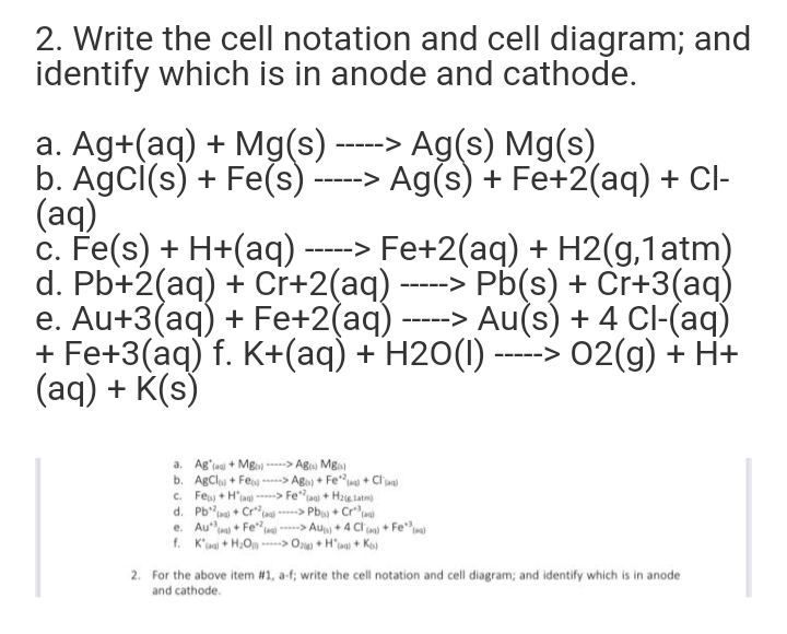 2. Write the cell notation and cell diagram; and
identify which is in anode and cathode.
a. Ag+(aq) + Mg(s) ----> Ag(s) Mg(s)
b. AgcI(s) + Fe(s) -----> Ag(s) + Fe+2(aq) + Cl-
(aq)
c. Fe(s) + H+(aq) -----> Fe+2(aq) + H2(g,1atm)
d. Pb+2(aq) + Cr+2(aq) -----> Pb(s) + Cr+3(aq)
e. Au+3(aq) + Fe+2(aq) -----> Au(s) + 4 Cl-(aq)
+ Fe+3(aq) f. K+(aq) + H2O(I) ----> 02(g) + H+
(aq) + K(s)
a. Ag'ia + Mg --> Ag Mg
b. AgClos + Fe -----> Aga) + Fe* + Clua)
c. Fe + H'ag) > Fela + Hae latm
d. Pb" + Cr
e. Au
f. K'ua + HOn > On + H'aa) + Ko
--> Pb + Cru
-> Au + 4 Cl n) + Fe"
+ Fe
2. For the above item #1, a-f; write the cell notation and cell diagram; and identify which is in anode
and cathode.
