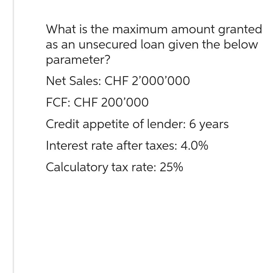 What is the maximum amount granted
as an unsecured loan given the below
parameter?
Net Sales: CHF 2'000'000
FCF: CHF 200'000
Credit appetite of lender: 6 years
Interest rate after taxes: 4.0%
Calculatory tax rate: 25%