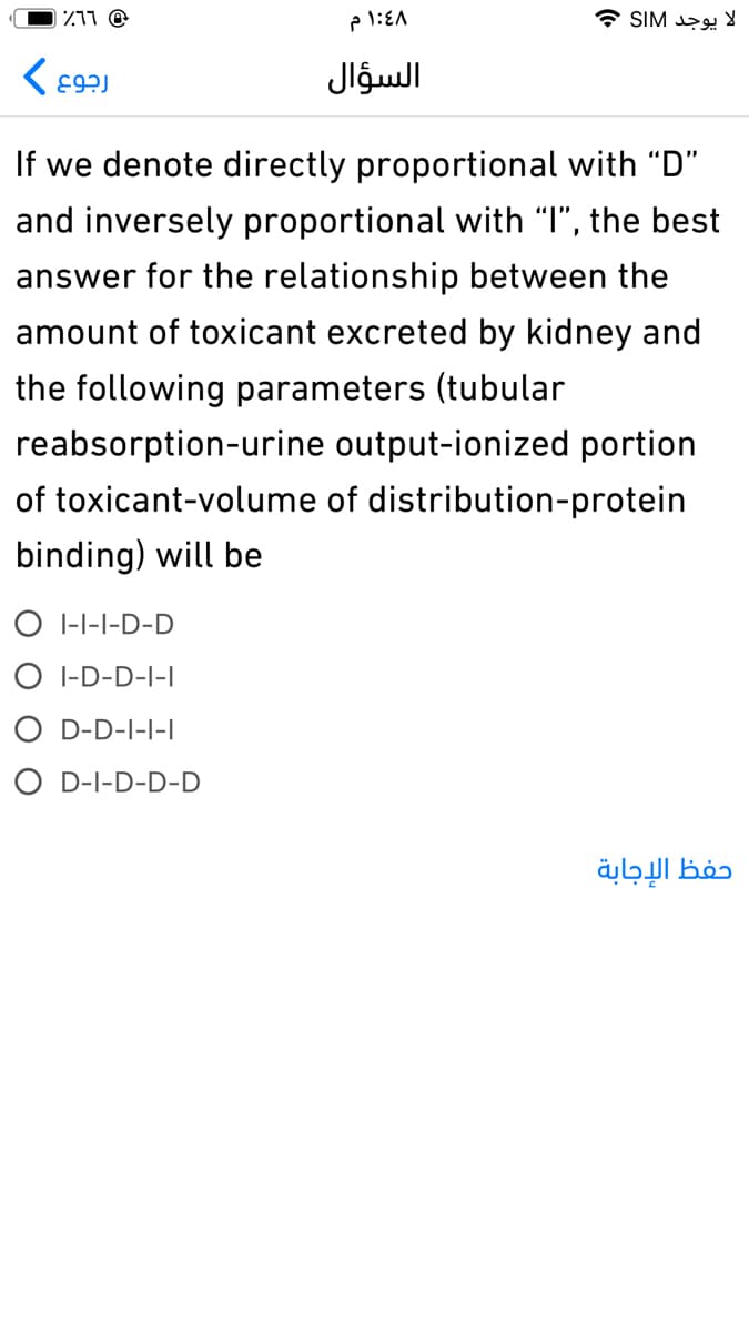 1Z11 @
لا يوجد SIM
السؤال
If we denote directly proportional with "D"
and inversely proportional with "I", the best
answer for the relationship between the
amount of toxicant excreted by kidney and
the following parameters (tubular
reabsorption-urine output-ionized portion
of toxicant-volume of distribution-protein
binding) will be
O I-I-I-D-D
O I-D-D-I-I
O D-D-I-I-I
O D-I-D-D-D
حفظ الإجابة
