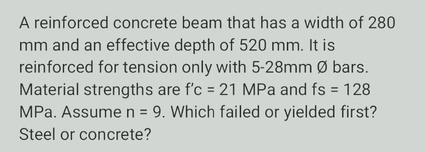 A reinforced concrete beam that has a width of 280
mm and an effective depth of 520 mm. It is
reinforced for tension only with 5-28mm Ø bars.
Material strengths are f'c = 21 MPa and fs = 128
MPa. Assumen = 9. Which failed or yielded first?
Steel or concrete?
%3D
