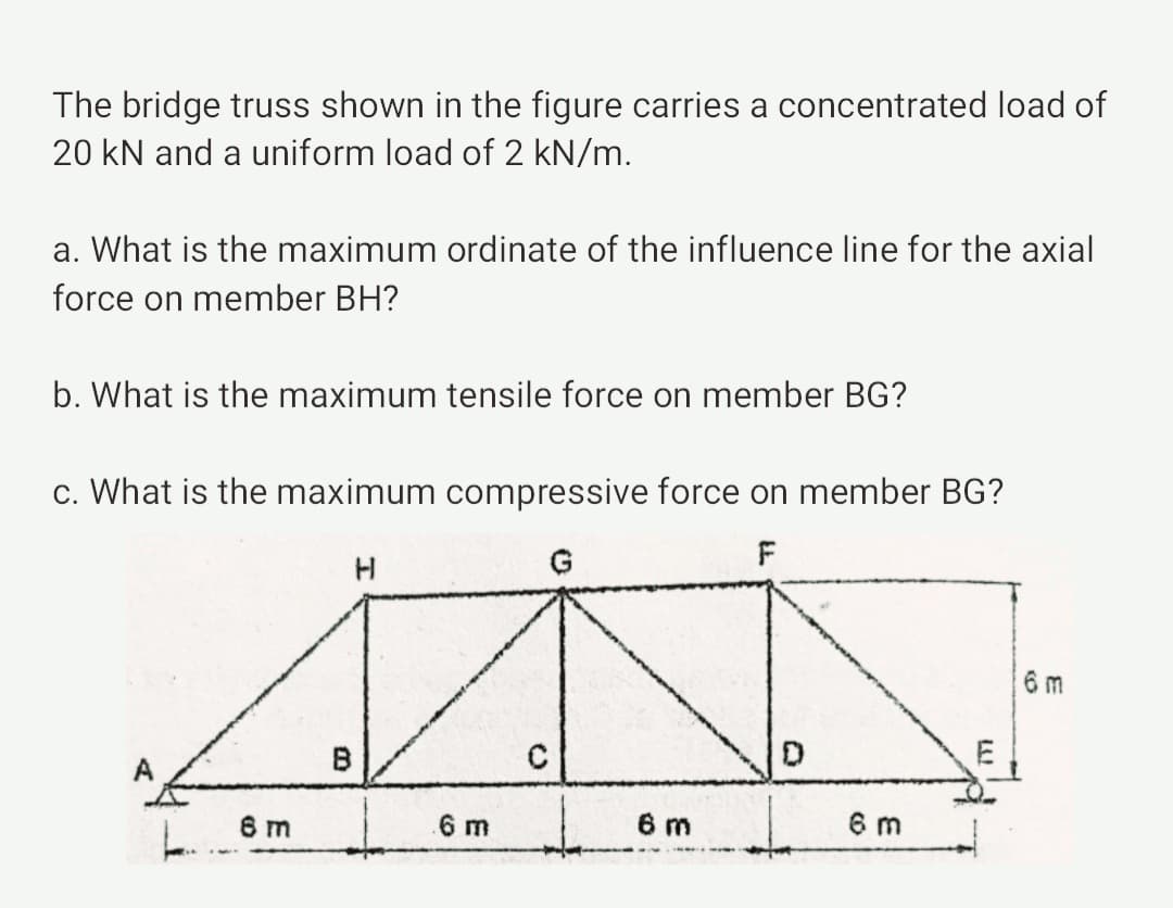 The bridge truss shown in the figure carries a concentrated load of
20 kN and a uniform load of 2 kN/m.
a. What is the maximum ordinate of the influence line for the axial
force on member BH?
b. What is the maximum tensile force on member BG?
c. What is the maximum compressive force on member BG?
F
G
6 m
E
6 m
6 m
6 m
6 m
