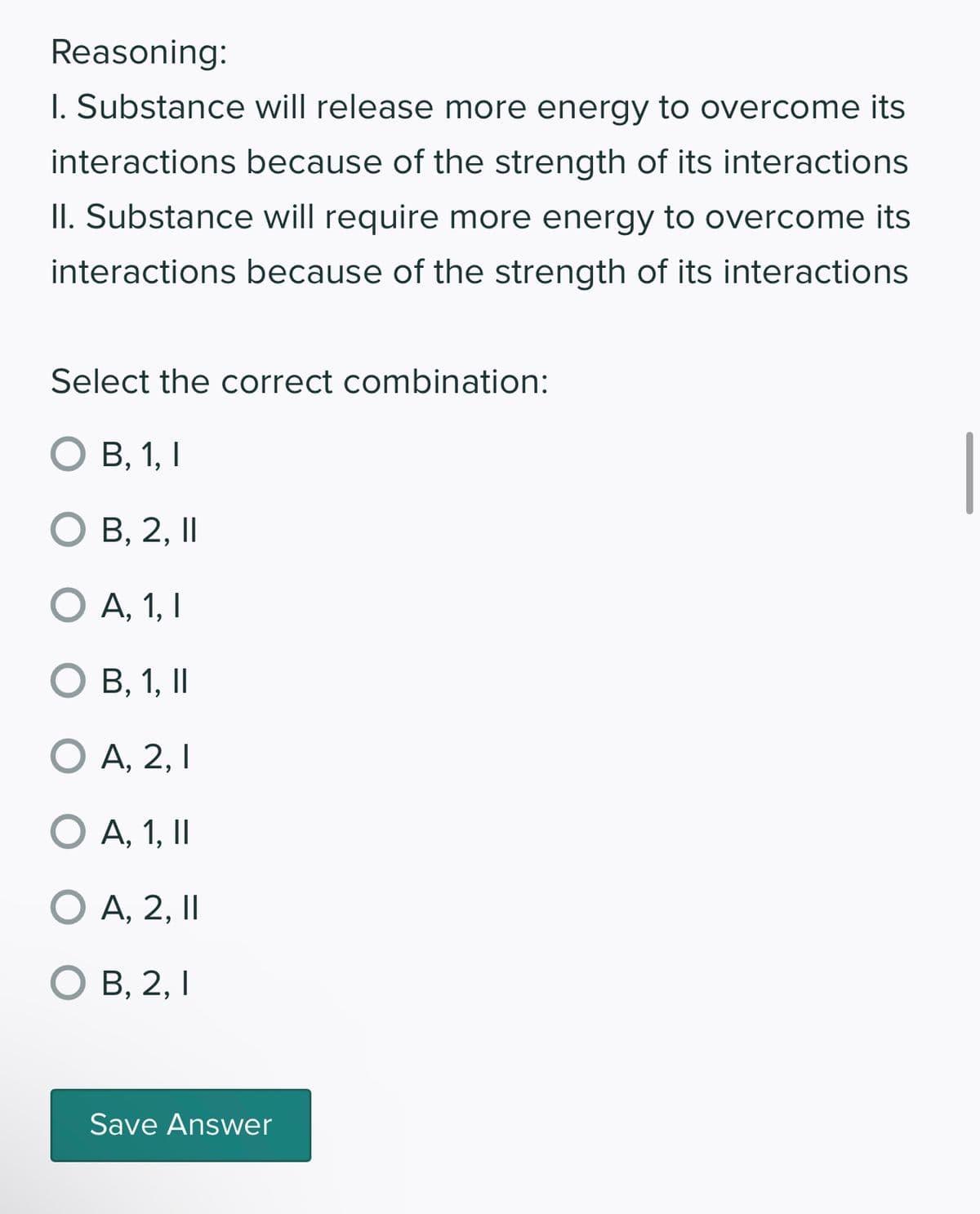 Reasoning:
1. Substance will release more energy to overcome its
interactions because of the strength of its interactions
II. Substance will require more energy to overcome its
interactions because of the strength of its interactions
Select the correct combination:
O B, 1, I
O B, 2, II
||
O A, 1, I
O B, 1, II
O A, 2, I
O A, 1, II
O A, 2, II
||
O B, 2, I
Save Answer