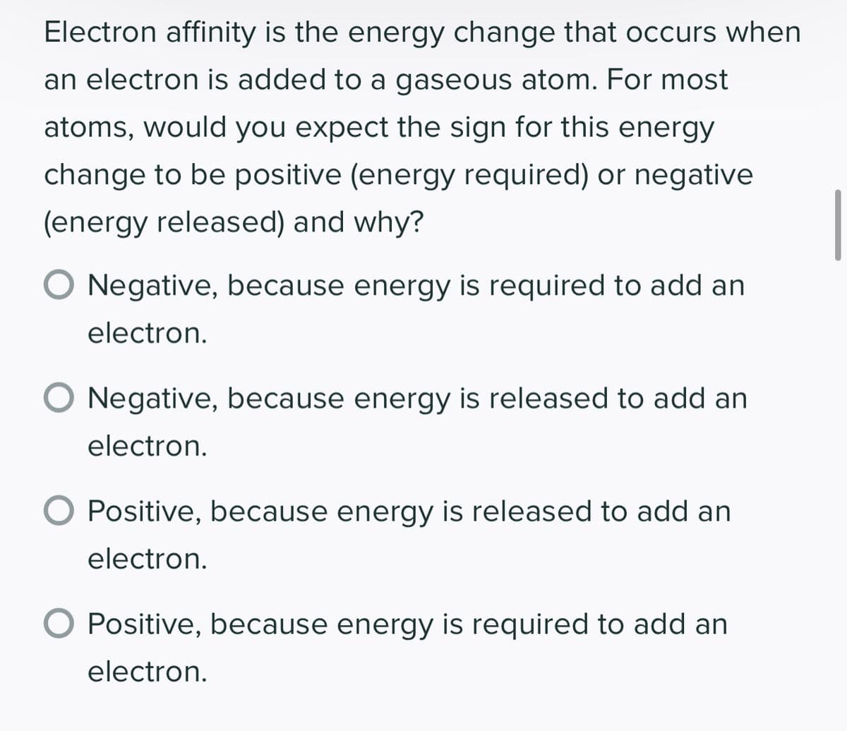 Electron affinity is the energy change that occurs when
an electron is added to a gaseous atom. For most
atoms, would you expect the sign for this energy
change to be positive (energy required) or negative
(energy released) and why?
O Negative, because energy is required to add an
electron.
O Negative, because energy is released to add an
electron.
Positive, because energy is released to add an
electron.
Positive, because energy is required to add an
electron.