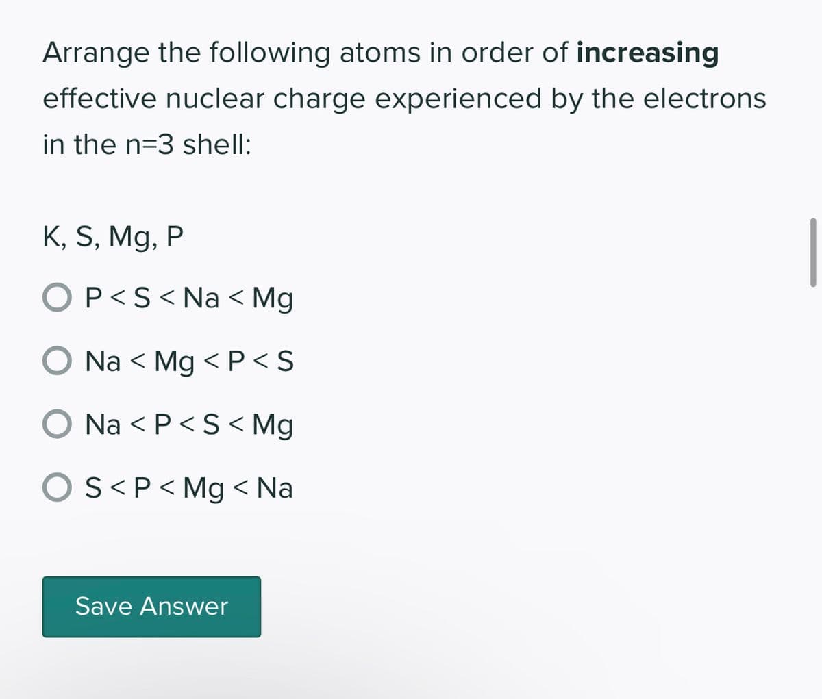 Arrange the following atoms in order of increasing
effective nuclear charge experienced by the electrons
in the n=3 shell:
K, S, Mg, P
OP<S< Na < Mg
O Na < Mg <P<S
O Na <P<S<Mg
OS<P < Mg < Na
Save Answer