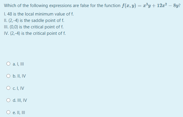 Which of the following expressions are false for the function f(x, y) = x³y+ 12x² – 8y?
1. 48 is the local minimum value of f.
II. (2,-4) is the saddle point of f.
III. (0,0) is the critical point of f.
IV. (2,-4) is the critical point of f.
O a. I, II
O b. II, IV
O c.I, IV
d. II, IV
O e. II, II
