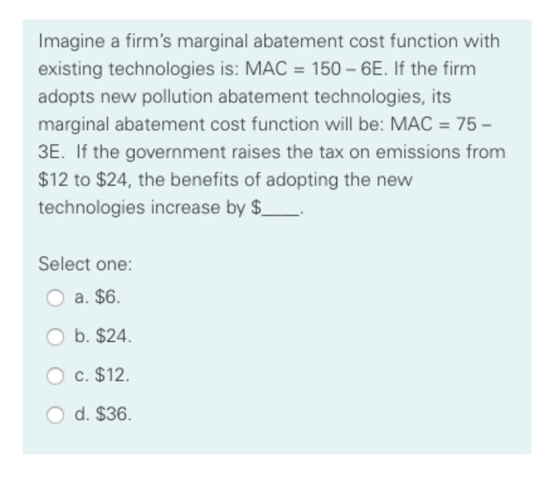 Imagine a firm's marginal abatement cost function with
existing technologies is: MAC = 150 – 6E. If the firm
adopts new pollution abatement technologies, its
marginal abatement cost function will be: MAC = 75 –
3E. If the government raises the tax on emissions from
$12 to $24, the benefits of adopting the new
technologies increase by $_.
Select one:
a. $6.
b. $24.
c. $12.
d. $36.

