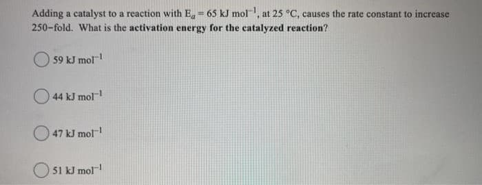 Adding a catalyst to a reaction with Ea = 65 kJ mol-¹, at 25 °C, causes the rate constant to increase
250-fold. What is the activation energy for the catalyzed reaction?
59 kJ mol-¹
44 kJ mol-¹
47 kJ mol-¹
51 kJ mol-¹