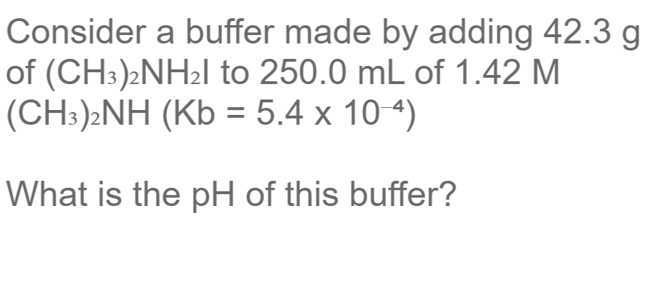 Consider a buffer made by adding 42.3 g
of (CH3)2NH2I to 250.0 mL of 1.42 M
(CH:)»NH (Kb = 5.4 x 10 4)
What is the pH of this buffer?

