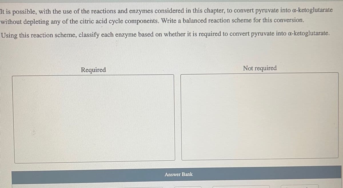 It is possible, with the use of the reactions and enzymes considered in this chapter, to convert pyruvate into a-ketoglutarate
without depleting any of the citric acid cycle components. Write a balanced reaction scheme for this conversion.
Using this reaction scheme, classify each enzyme based on whether it is required to convert pyruvate into a-ketoglutarate.
Required
Answer Bank
Not required