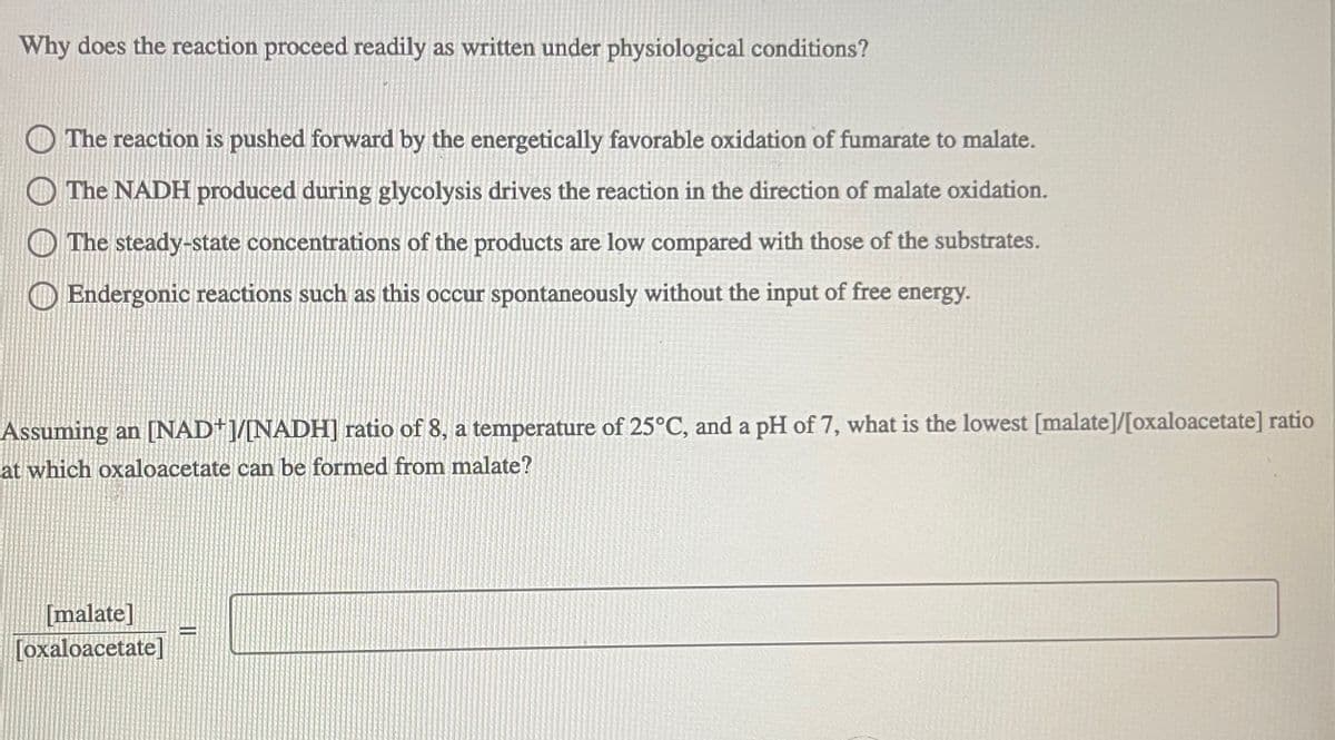 Why does the reaction proceed readily as written under physiological conditions?
The reaction is pushed forward by the energetically favorable oxidation of fumarate to malate.
The NADH produced during glycolysis drives the reaction in the direction of malate oxidation.
The steady-state concentrations of the products are low compared with those of the substrates.
Endergonic reactions such as this occur spontaneously without the input of free energy.
Assuming an [NAD+]/[NADH] ratio of 8, a temperature of 25°C, and a pH of 7, what is the lowest [malate]/[oxaloacetate] ratio
at which oxaloacetate can be formed from malate?
[malate]
[oxaloacetate]
-