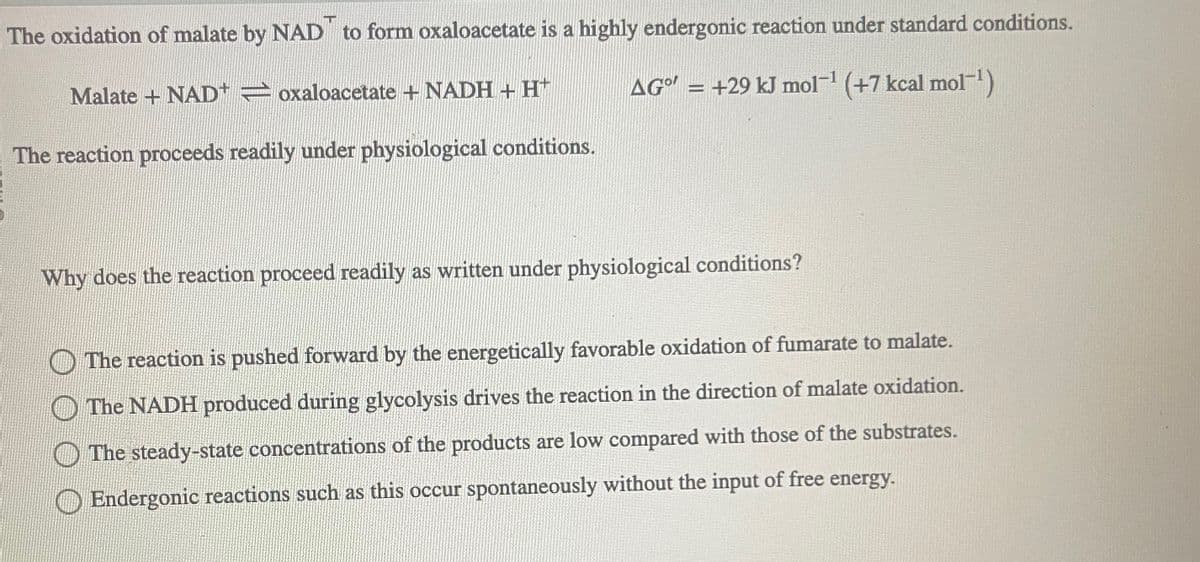 The oxidation of malate by NAD to form oxaloacetate is a highly endergonic reaction under standard conditions.
AG" = +29 kJ mol-¹ (+7 kcal mol-¹)
Malate + NAD+=oxaloacetate + NADH + H+
The reaction proceeds readily under physiological conditions.
Why does the reaction proceed readily as written under physiological conditions?
The reaction is pushed forward by the energetically favorable oxidation of fumarate to malate.
The NADH produced during glycolysis drives the reaction in the direction of malate oxidation.
The steady-state concentrations of the products are low compared with those of the substrates.
Endergonic reactions such as this occur spontaneously without the input of free energy.