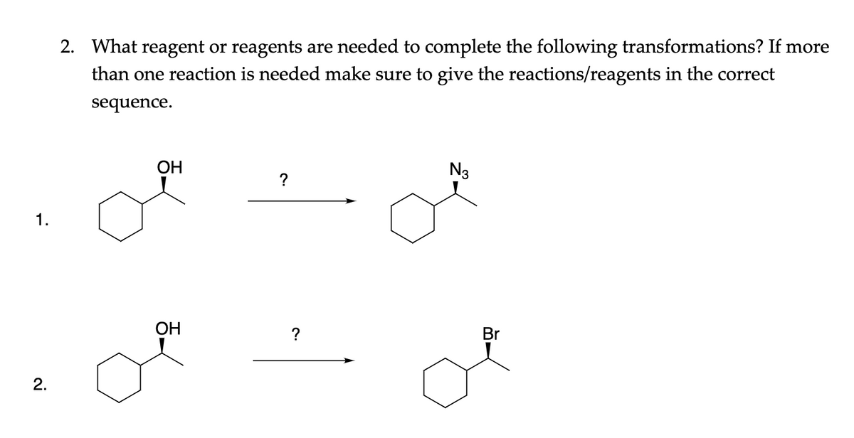 2. What reagent or reagents are needed to complete the following transformations? If more
than one reaction is needed make sure to give the reactions/reagents in the correct
sequence.
ОН
N3
?
1.
OH
?
Br
2.
