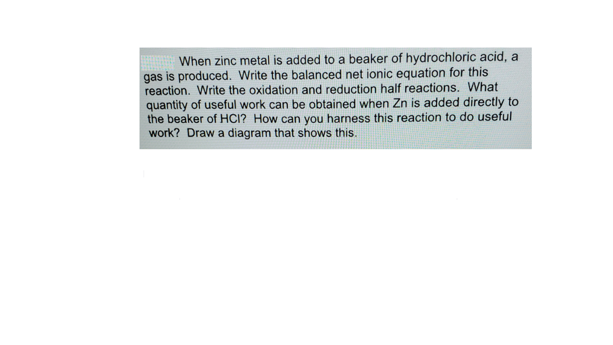 When zinc metal is added to a beaker of hydrochloric acid, a
gas is produced. Write the balanced net ionic equation for this
reaction. Write the oxidation and reduction half reactions. What
quantity of useful work can be obtained when Zn is added directly to
the beaker of HCI? How can you harness this reaction to do useful
work? Draw a diagram that shows this.

