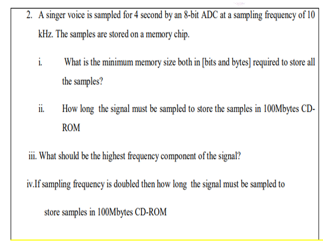 2. A singer voice is sampled for 4 second by an 8-bit ADC at a sampling frequency of 10
kHz. The samples are stored on a memory chip.
i.
What is the minimum memory size both in [bits and bytes] required to store all
the samples?
i.
How long the signal must be sampled to store the samples in 100Mbytes CD-
ROM
iii. What should be the highest frequency component of the signal?
iv.If sampling frequency is doubled then how long the signal must be sampled to
store samples in 100Mbytes CD-ROM
