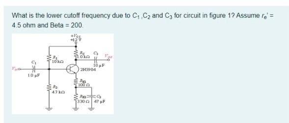 What is the lower cutoff frequency due to C, C2 and C3 for circuit in figure 1? Assume re =
4.5 ohm and Beta = 200.
10ka
10 F
2N3904
10 pF
100
Ra
47 ka
1330a 47 pF
