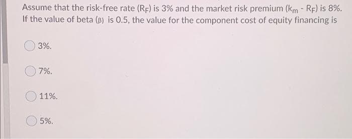 Assume that the risk-free rate (RF) is 3% and the market risk premium (km - Rp) is 8%.
If the value of beta (B) is 0.5, the value for the component cost of equity financing is
3%.
7%.
11%.
5%.
