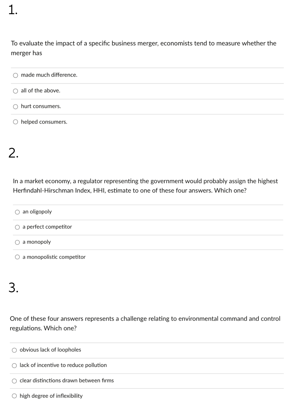 1.
To evaluate the impact of a specific business merger, economists tend to measure whether the
merger has
O made much difference.
O all of the above.
O hurt consumers.
O helped consumers.
2.
In a market economy, a regulator representing the government would probably assign the highest
Herfindahl-Hirschman Index, HHI, estimate to one of these four answers. Which one?
O an oligopoly
O a perfect competitor
O a monopoly
O a monopolistic competitor
3.
One of these four answers represents a challenge relating to environmental command and control
regulations. Which one?
O obvious lack of loopholes
lack of incentive to reduce pollution
clear distinctions drawn between firms
O high degree of inflexibility
