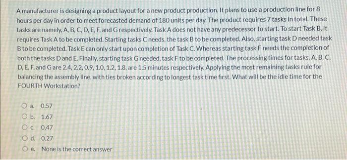 A manufacturer is designing a product layout for a new product production. It plans to use a production line for 8
hours per day in order to meet forecasted demand of 180 units per day. The product requires 7 tasks in total. These
tasks are namely, A, B, C, D, E, F, and Grespectively. Task A does not have any predecessor to start. To start Task B, it
requires Task A to be completed. Starting tasks C needs, the task B to be completed. Also, starting task D needed task
B to be completed. Task E can only start upon completion of Task C. Whereas starting task F needs the completion of
both the tasks Dand E. Finally, starting task G needed, task F to be completed. The processing times for tasks, A. B, C,
D, E, F, and G are 2.4, 2.2, 0.9, 1.0, 1.2, 1.8, are 1.5 minutes respectively. Applying the most remaining tasks rule for
balancing the assembly line, with ties broken according to longest task time first. What will be the idle time for the
FOURTH Workstation?
O a. 0.57
O b. 1.67
O c. 0.47
O d. 0.27
O e. None is the correct answer
