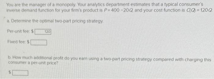 You are the manager of a monopoly. Your analytics department estimates that a typical consumer's
inverse demand function for your firm's product is P= 400 -20Q, and your cost function is CQ) = 120Q
a. Determine the optimal two-part pricing strategy.
Per-unit fee: $
120
Fixed fee: $
b. How much additional profit do you earn using a two-part pricing strategy compared with charging this
consumer a per-unit price?
