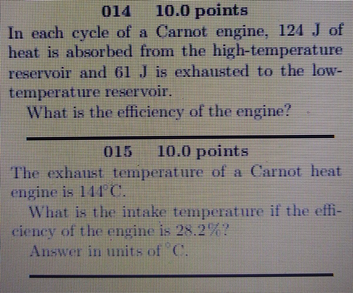 014
10.0 points
In each eyele of a Carnot engine, 124 J of
heat is absorbed from the high-temperature
reservoir and 61 Jis exhausted to the low-
temperatire reservoir.
What is the efficieney of the egine?
015
10.0 points
The exhaust temperature of a Carmot heaT
engine k 114C
Wirat is theintake temperatme il the elfi-
rieney of the mgne is 28,2%?
Answer in initsof C.
