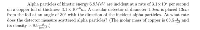 Alpha particles of kinetic energy 6.9M V are incident at a rate of 3.1x 10" per second
on a copper foil of thickness 3.1 x 10-m. A circular detector of diameter 1.0cm is placed 13cm
from the foil at an angle of 30° with the direction of the incident alpha particles. At what rate
does the detector measure scattered alpha particles? (The molar mass of copper is 63.5 and
its density is 8.9em-)

